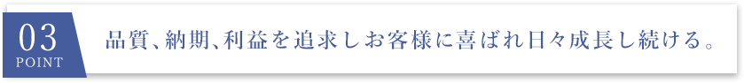 03 point 品質、納期、利益を追求しお客様に喜ばれ日々成長し続ける。